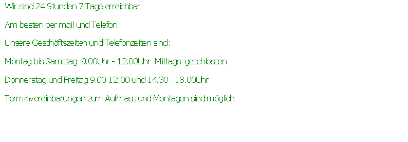 Textfeld: Wir sind 24 Stunden 7 Tage erreichbar.Am besten per mail und Telefon.Unsere Geschftszeiten und Telefonzeiten sind:Montag bis Samstag  9.00Uhr - 12.00Uhr  Mittags  geschlossenDonnerstag und Freitag 9.00-12.00 und 14.3018.00UhrTerminvereinbarungen zum Aufmass und Montagen sind mglich 